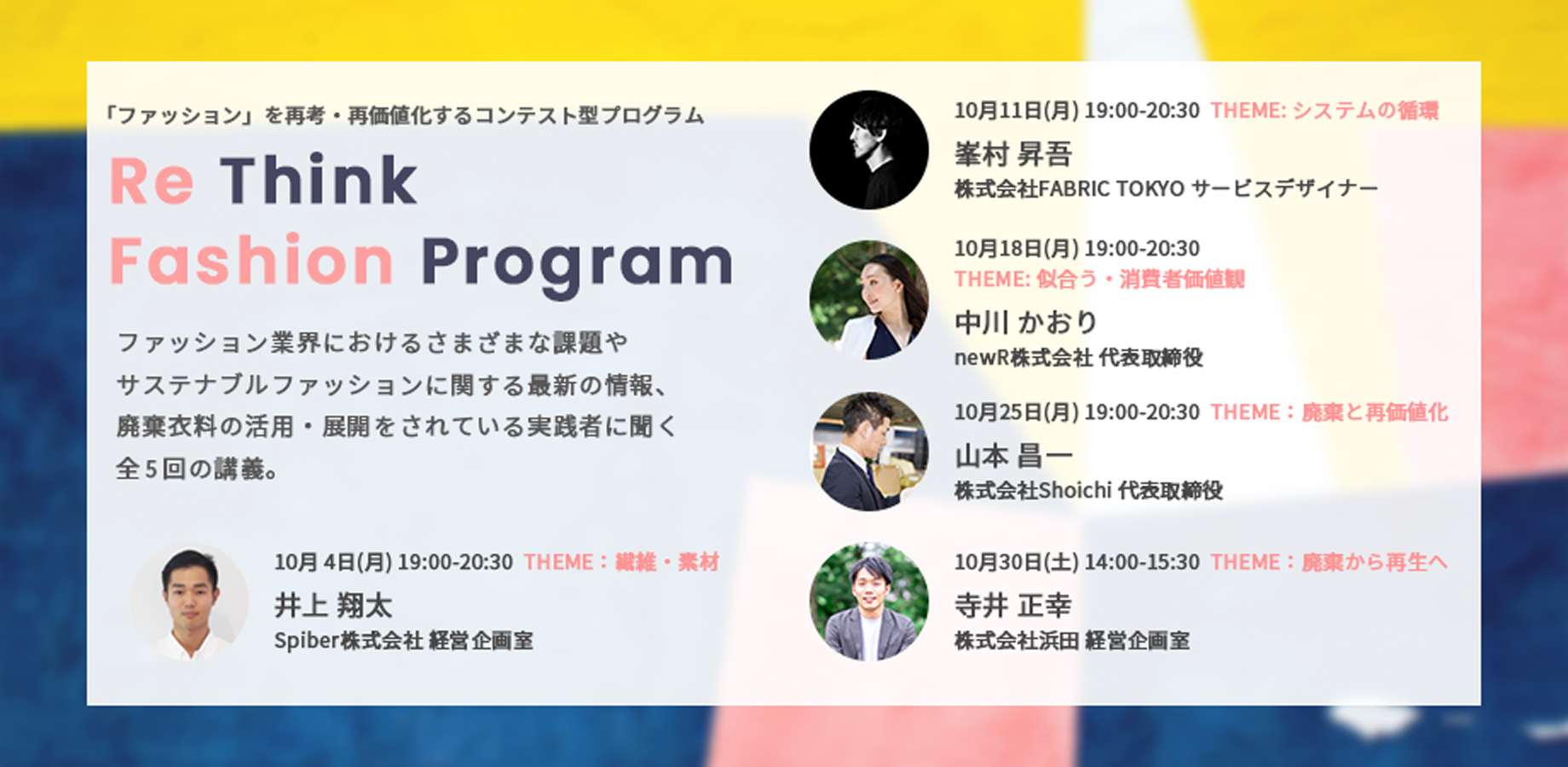 10月 4日(月)01. テーマ: 繊維・素材 Spiber株式会社 経営企画室 井上 翔太、10月11日(月) 02. テーマ: システムの循環株式会社FABRIC TOKYO サービスデザイナー 峯村 昇吾、10月18日(月) 03. テーマ: 似合う・消費者価値観 newR株式会社 代表取締役 中川 かおり、10月25日(月) 04. テーマ: 廃棄と再価値化 株式会社Shoichi 代表取締役 山本 昌一、10月30日(土) 05. テーマ: 廃棄から再生へ 株式会社浜田 経営企画室 寺井 正幸